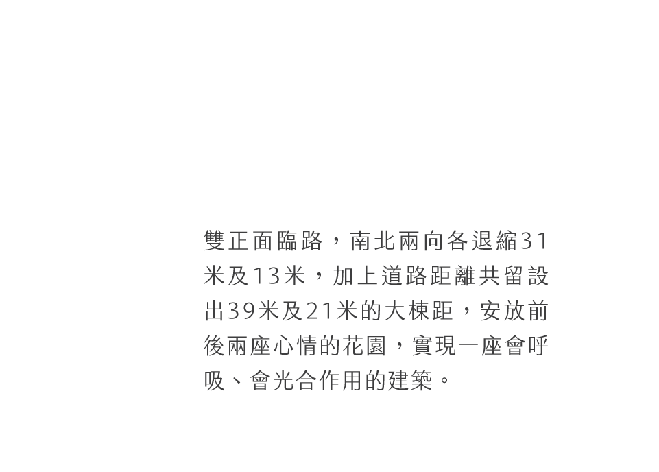雙正面臨路，南北兩向各退縮31米及13米，加上道路距離共留設出39米及21米的大棟距，安放前後兩座心情的花園，實現一座會呼吸、會光合作用的建築。