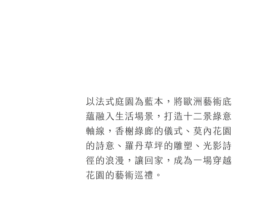 以法式庭園為藍本，將歐洲藝術底蘊融入生活場景，打造十二景綠意軸線，香榭綠廊的儀式、莫內花園的詩意、羅丹草坪的雕塑、光影詩徑的浪漫，讓回家，成為一場穿越花園的藝術巡禮。