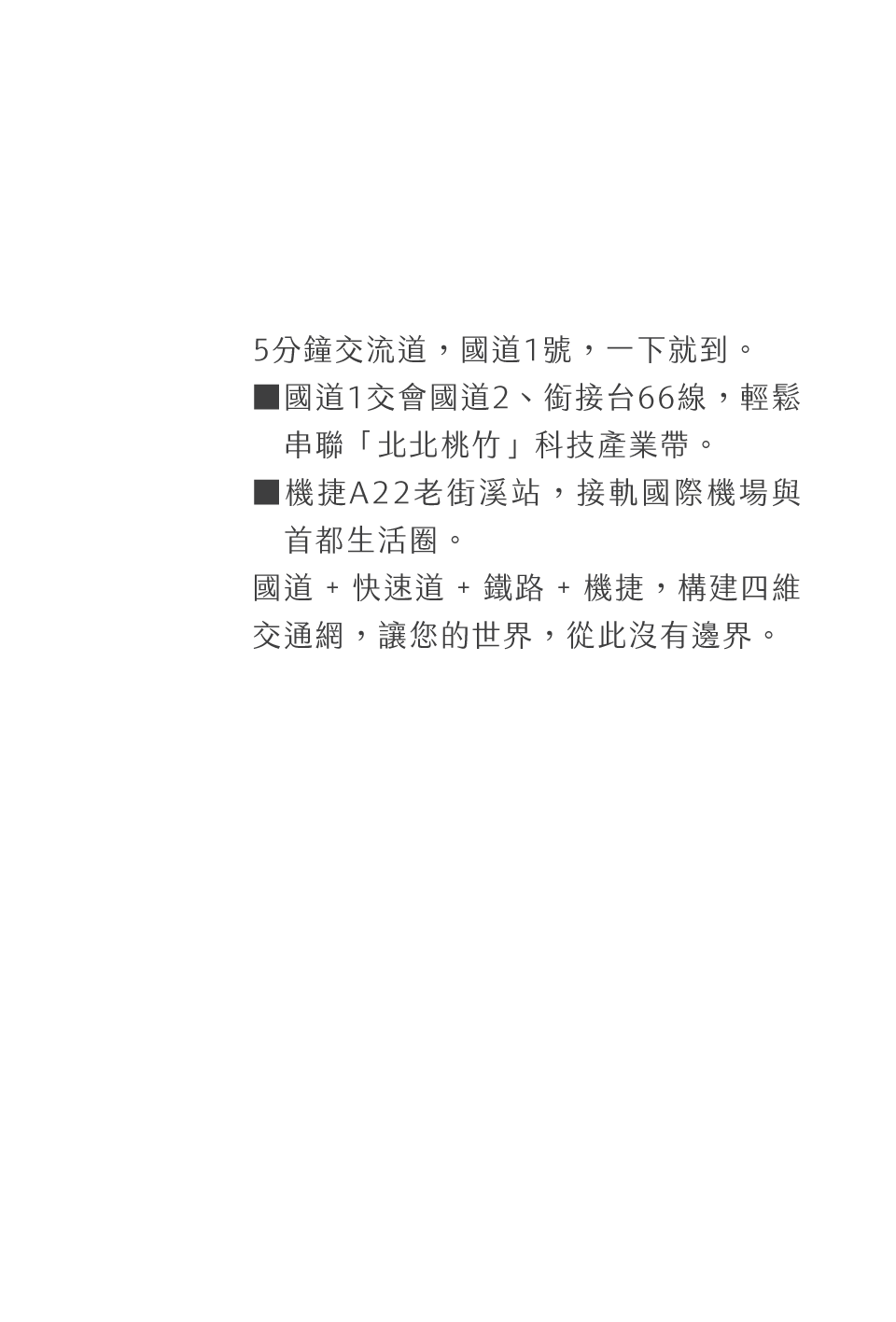 5分鐘交流道，國道1號，一下就到。▓國道1交會國道2、銜接台66線，輕鬆　串聯「北北桃竹」科技產業帶。▓機捷A22老街溪站，接軌國際機場與　首都生活圈。國道 + 快速道 + 鐵路 + 機捷，構建四維交通網，讓您的世界，從此沒有邊界。