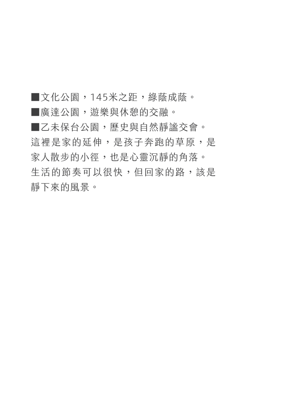 ▓文化公園，145米之距，綠蔭成蔭。▓廣達公園，遊樂與休憩的交融。▓乙未保台公園，歷史與自然靜謐交會。這裡是家的延伸，是孩子奔跑的草原，是家人散步的小徑，也是心靈沉靜的角落。生活的節奏可以很快，但回家的路，該是靜下來的風景。